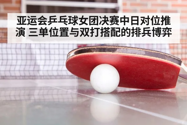 亚运会乒乓球女团决赛中日对位推演 三单位置与双打搭配的排兵博弈