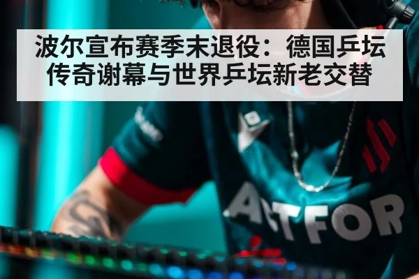 波尔宣布赛季末退役：德国乒坛传奇谢幕与世界乒坛新老交替